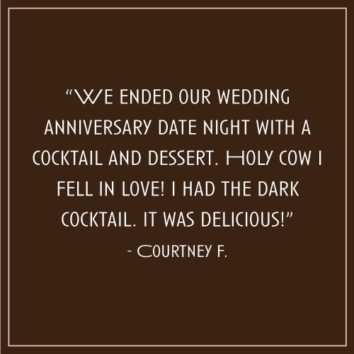 “We ended our wedding anniversary date night with a cocktail and dessert. Holy cow I fell in love! I had the dark cocktail. It was delicious!” – Courtney F.