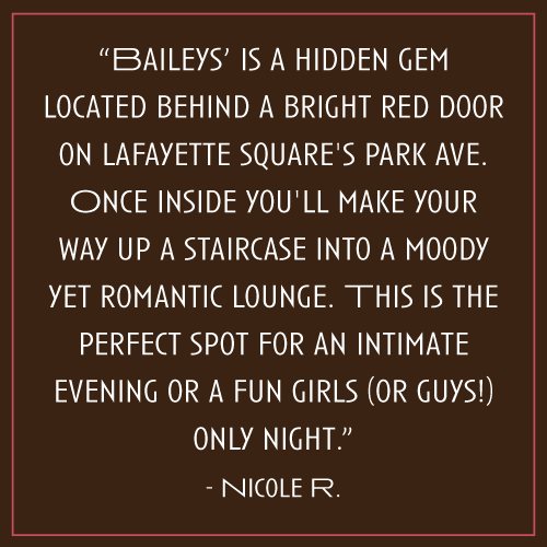 “Baileys’ is a hidden gem located behind a bright red door on Lafayette Square's Park Ave. Once inside you'll make your way up a staircase into a moody yet romantic lounge. This is the perfect spot for an intimate evening or a fun girls (or guys!) only night.” – Nicole R.