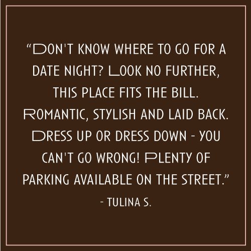 “Don't know where to go for a date night? Look no further, this place fits the bill. Romantic, stylish and laid back. Dress up or dress down - you can't go wrong! Plenty of parking available on the street.” – Tulina S.